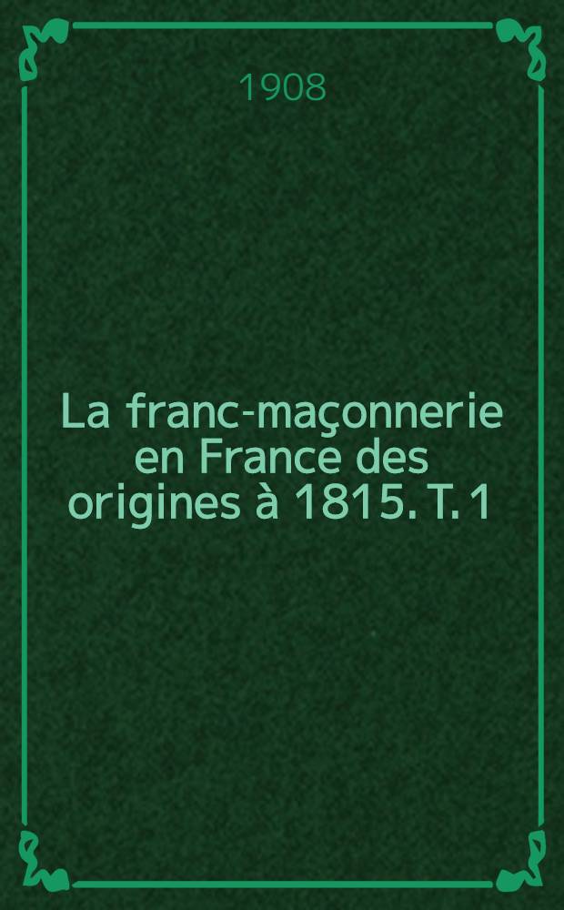 ... La franc-maçonnerie en France des origines à 1815. T. 1 : Les ouvriers de l'idée révolutionnaire