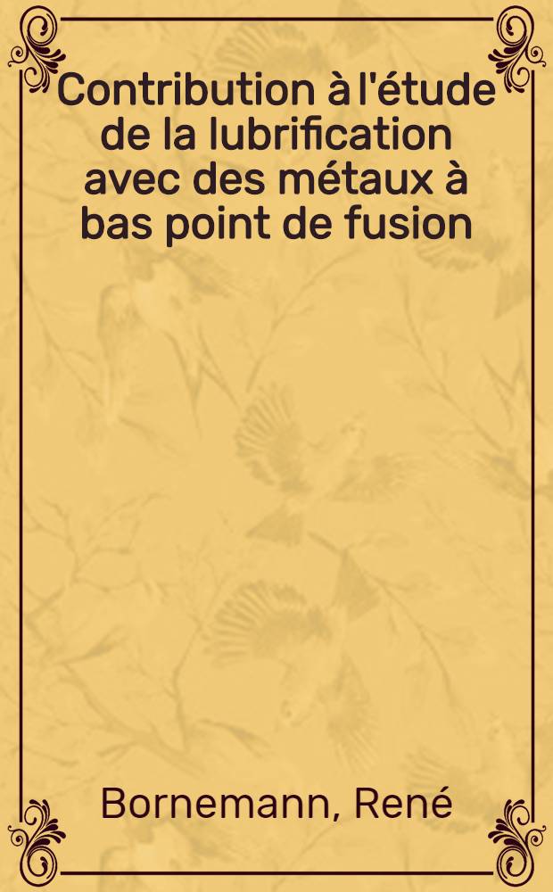 Contribution à l'étude de la lubrification avec des métaux à bas point de fusion: 1-re thèse; Propositions données par la Faculté: 2-e thèse: Thèses présentées à la Faculté des sciences de l'Univ. de Lyon / par René Bornemann