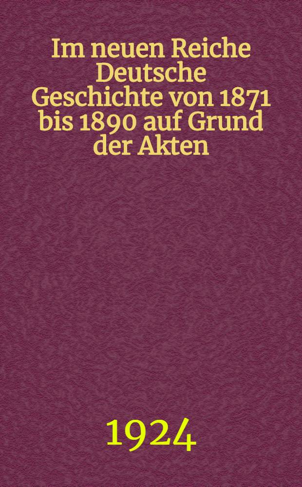 Im neuen Reiche Deutsche Geschichte von 1871 bis 1890 auf Grund der Akten