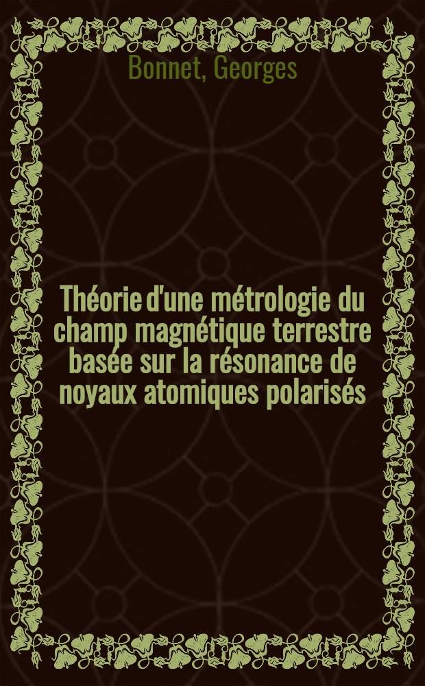 Théorie d'une métrologie du champ magnétique terrestre basée sur la résonance de noyaux atomiques polarisés: 1-re thèse; Propositions données par la Faculté: 2-e thèse: Thèses présentées à ... l'Univ. de Grenoble ... / par Georges Bonnet ..