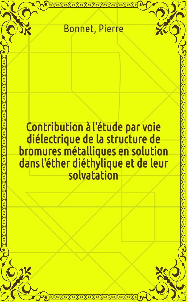 Contribution à l'étude par voie diélectrique de la structure de bromures métalliques en solution dans l'éther diéthylique et de leur solvatation: 1-re thèse; Propositions données par la Faculté: 2-e thèse: Thèses présentées à la Faculté des sciences de l'Univ. de Nancy ... / par Pierre Bonnet ..