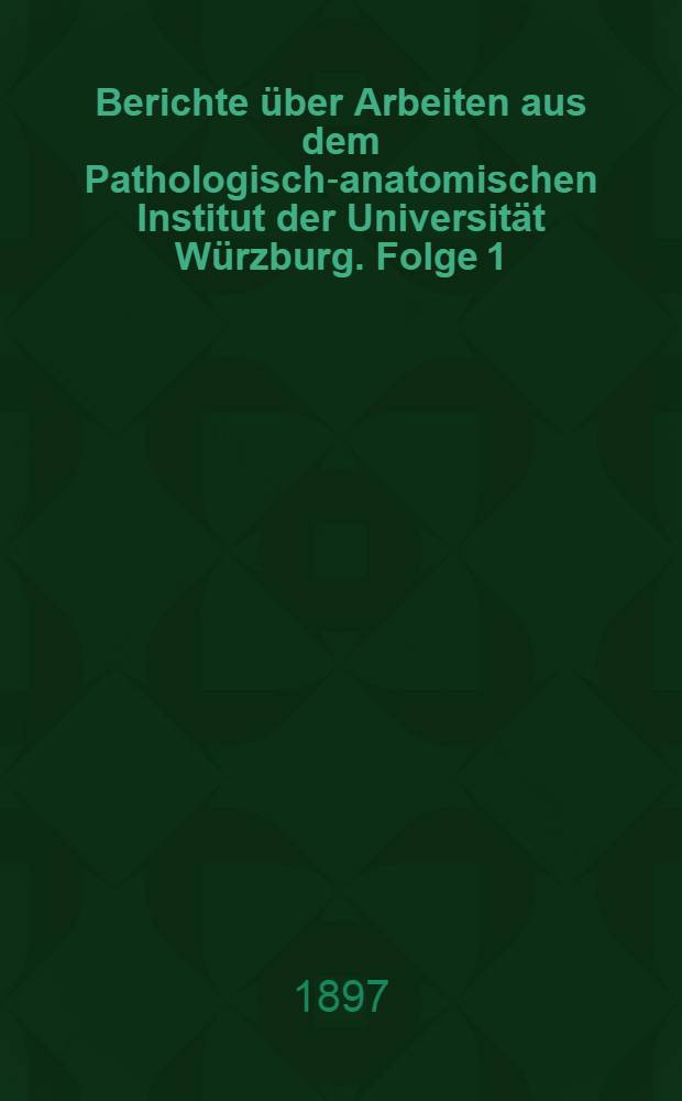 Berichte &uuml;ber Arbeiten aus dem Pathologisch-anatomischen Institut der Universit&auml;t W&uuml;rzburg. Folge 1 : Sommer-Semester 1897