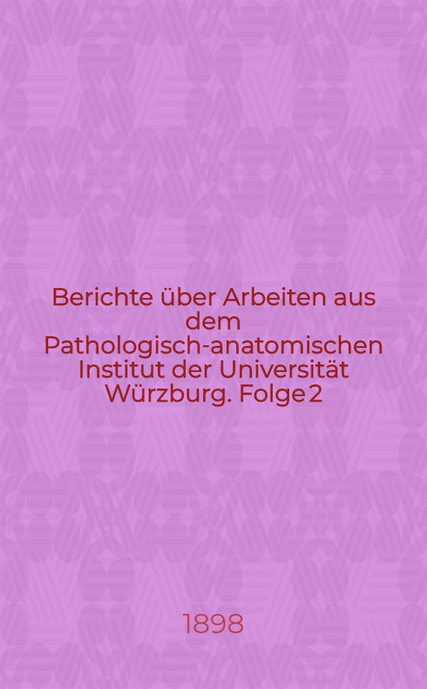 Berichte über Arbeiten aus dem Pathologisch-anatomischen Institut der Universität Würzburg. Folge 2 : Winter 1897/98 u. Sommer 1898