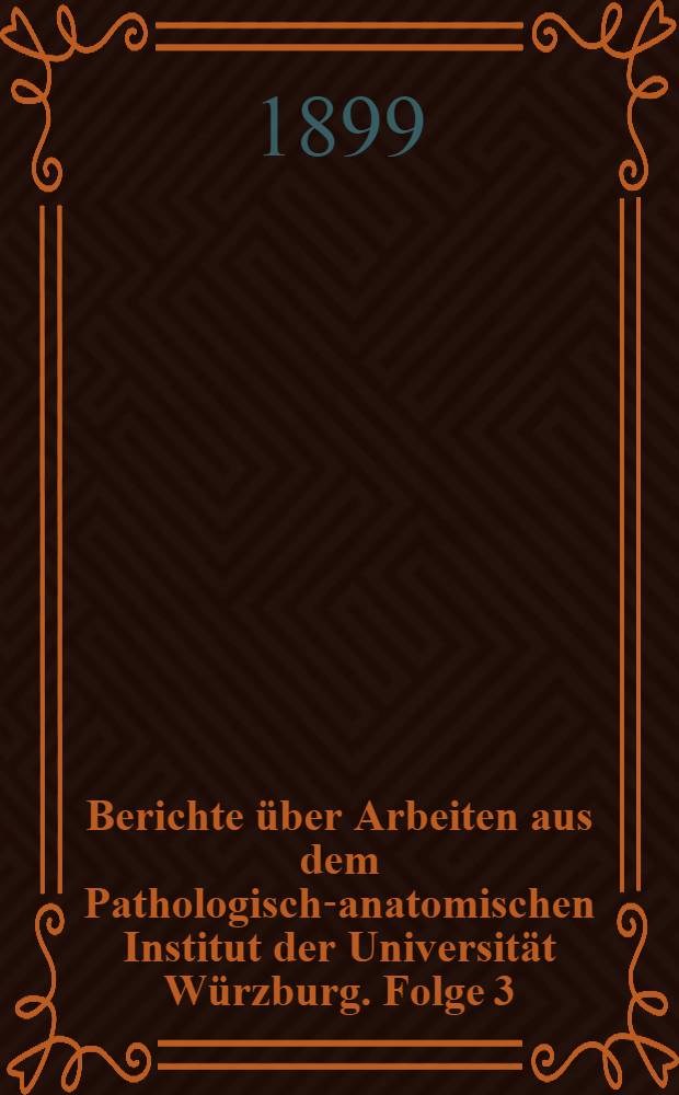 Berichte über Arbeiten aus dem Pathologisch-anatomischen Institut der Universität Würzburg. Folge 3 : Wintersemester 1898/99