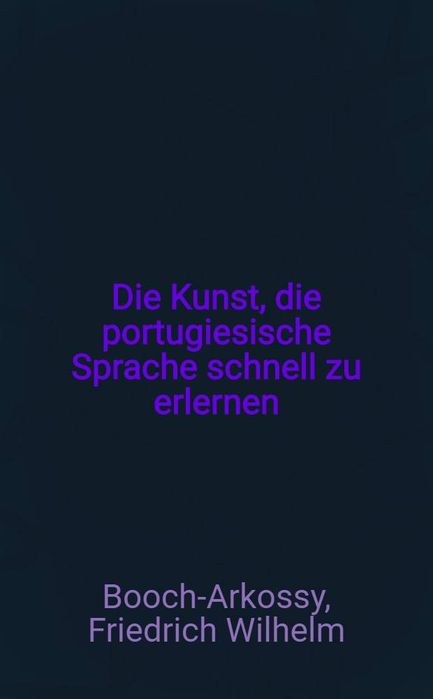 Die Kunst, die portugiesische Sprache schnell zu erlernen : Kurzgefasste theoretisch-praktische Anleitung, die portugiesische Sprache in kürzester zeit durch selbstunterrichtsich anzueignen ..