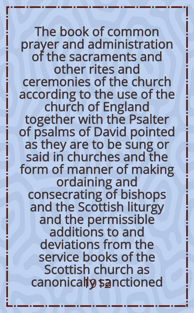 The book of common prayer and administration of the sacraments and other rites and ceremonies of the church according to the use of the church of England together with the Psalter of psalms of David pointed as they are to be sung or said in churches and the form of manner of making ordaining and consecrating of bishops and the Scottish liturgy and the permissible additions to and deviations from the service books of the Scottish church as canonically sanctioned