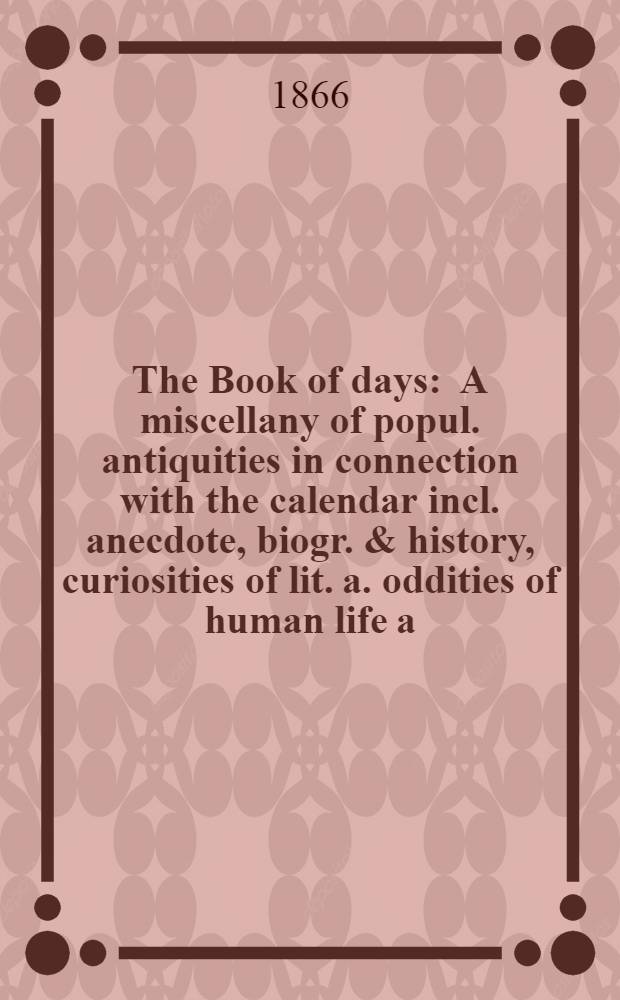 The Book of days : A miscellany of popul. antiquities in connection with the calendar incl. anecdote, biogr. & history, curiosities of lit. a. oddities of human life a. character. Vol. 2