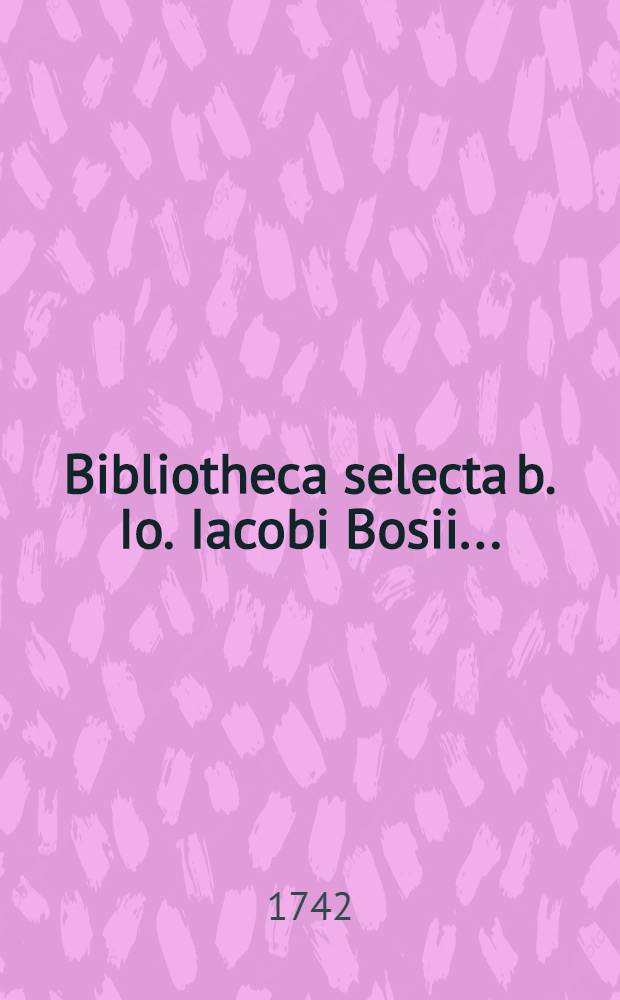Bibliotheca selecta b. Io. Iacobi Bosii ... : Thesaurum librorum variae eruditionis, in primis iurisprudentiam, historiam, litterariam et civilem philologiam antiquitates et ad elegantiores litteras spectantium complectens cum apparatu insigni dissertationum iuridicarum auctione publica ad d. XV. octobr. sqq. MⅮCCXXXXII ... venalis
