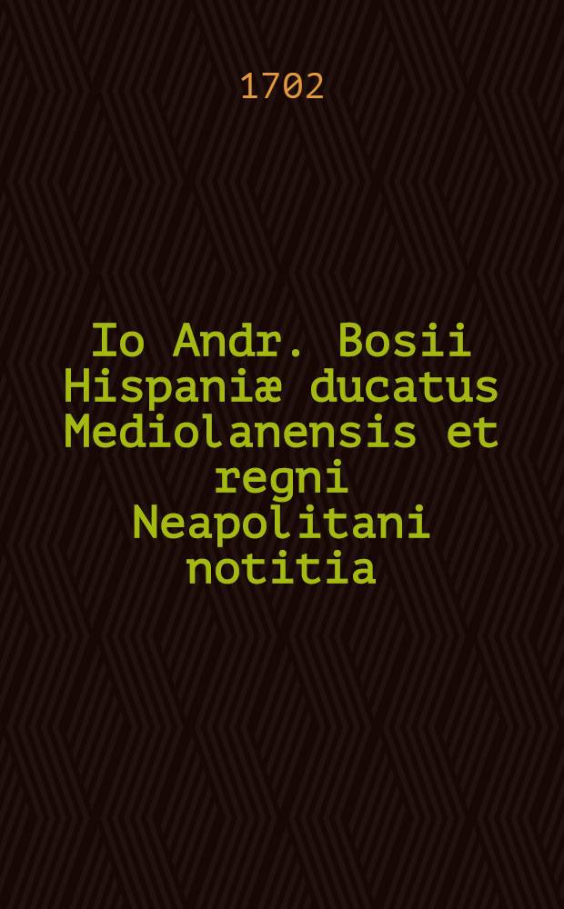 Io Andr. Bosii Hispaniæ ducatus Mediolanensis et regni Neapolitani notitia : Partim generalis partim specialis e museo Io. Andr. Schmidii D