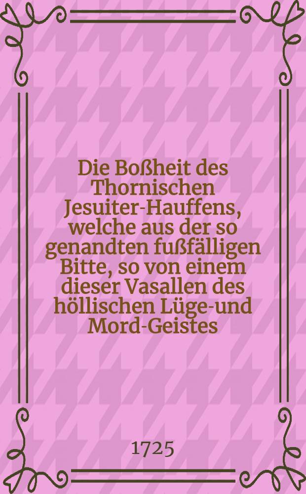 Die Bo&szlig;heit des Thornischen Jesuiter-Hauffens, welche aus der so genandten fu&szlig;f&auml;lligen Bitte, so von einem dieser Vasallen des h&ouml;llischen L&uuml;gen- und Mord-Geistes, an die versammlete Commission nach abgefa&szlig;ten Deceet, mit hochtrabenden jesuitischen Terminis, &ouml;ffentlich proponiret worden, gr&uuml;ndlich gezeiget, und allen Gerechtigkeit liebenden ans Licht gestellet