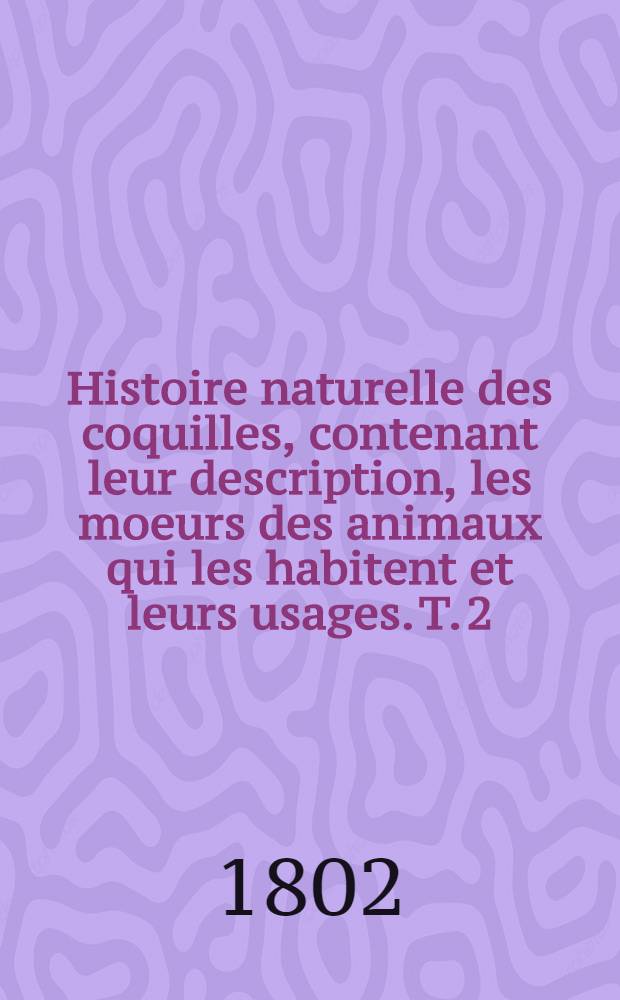 Histoire naturelle des coquilles, contenant leur description, les moeurs des animaux qui les habitent et leurs usages. T. 2