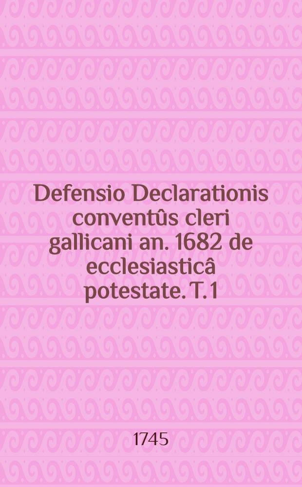 Defensio Declarationis conventûs cleri gallicani an. 1682 de ecclesiasticâ potestate. T. 1