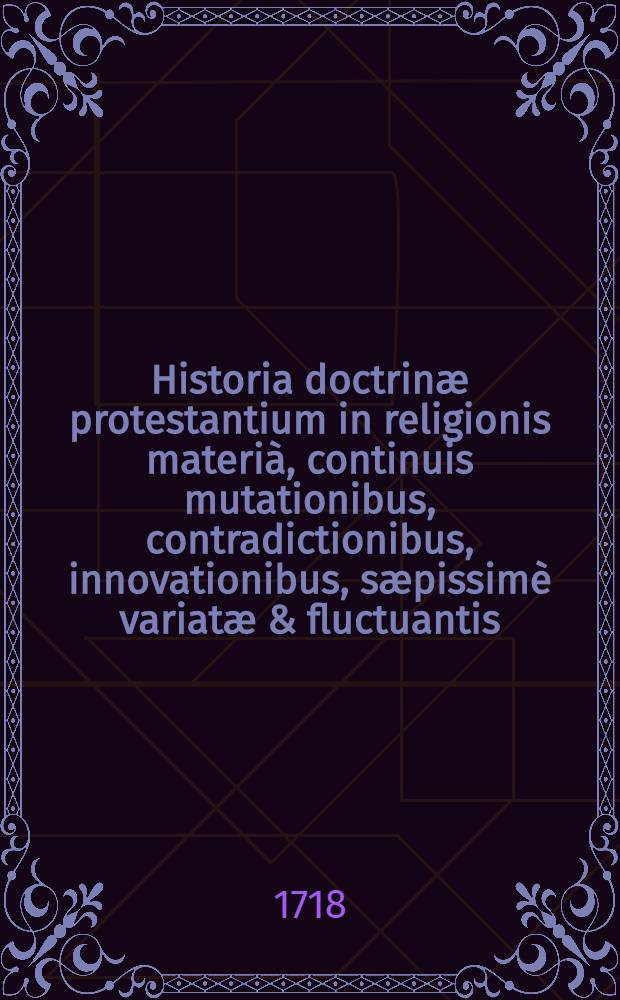 Historia doctrinæ protestantium in religionis materià, continuis mutationibus, contradictionibus, innovationibus, sæpissimè variatæ & fluctuantis