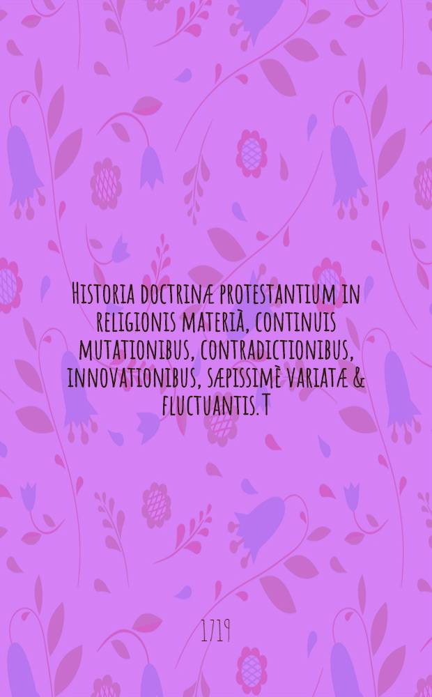 Historia doctrinæ protestantium in religionis materià, continuis mutationibus, contradictionibus, innovationibus, sæpissimè variatæ & fluctuantis. T. 2