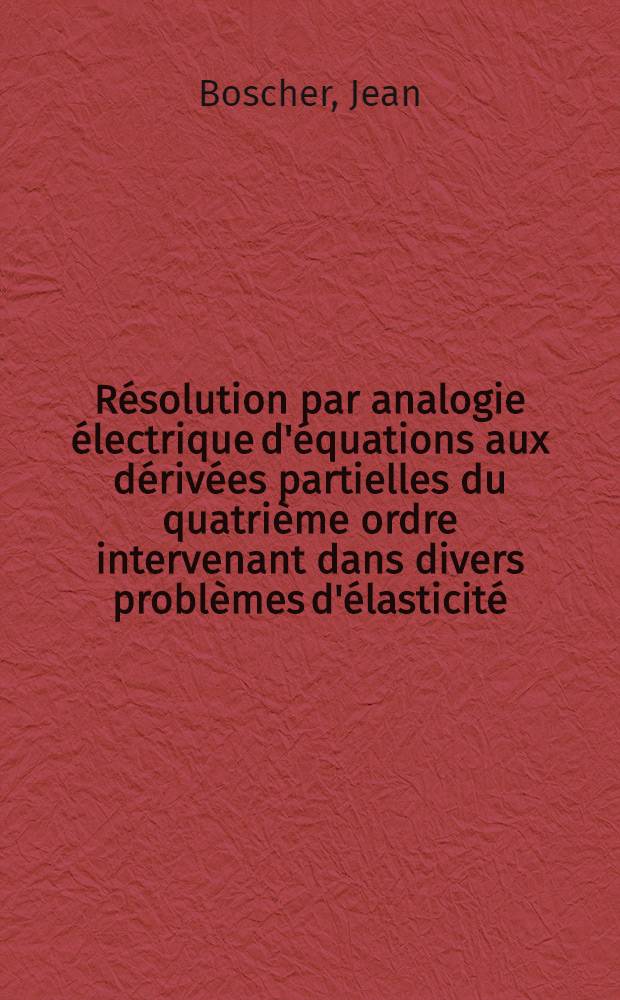 Résolution par analogie électrique d'équations aux dérivées partielles du quatrième ordre intervenant dans divers problèmes d'élasticité: 1-re thèse; Propositions données par la Faculté: 2-e thèse: Thèses présentées à ... l'Univ. de Paris pour obtenir le grade de docteur ès sciences mathématiques / par Jean Boscher