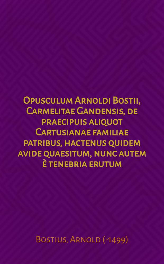 Opusculum Arnoldi Bostii, Carmelitae Gandensis, de praecipuis aliquot Cartusianae familiae patribus, hactenus quidem avide quaesitum, nunc autem è tenebria erutum