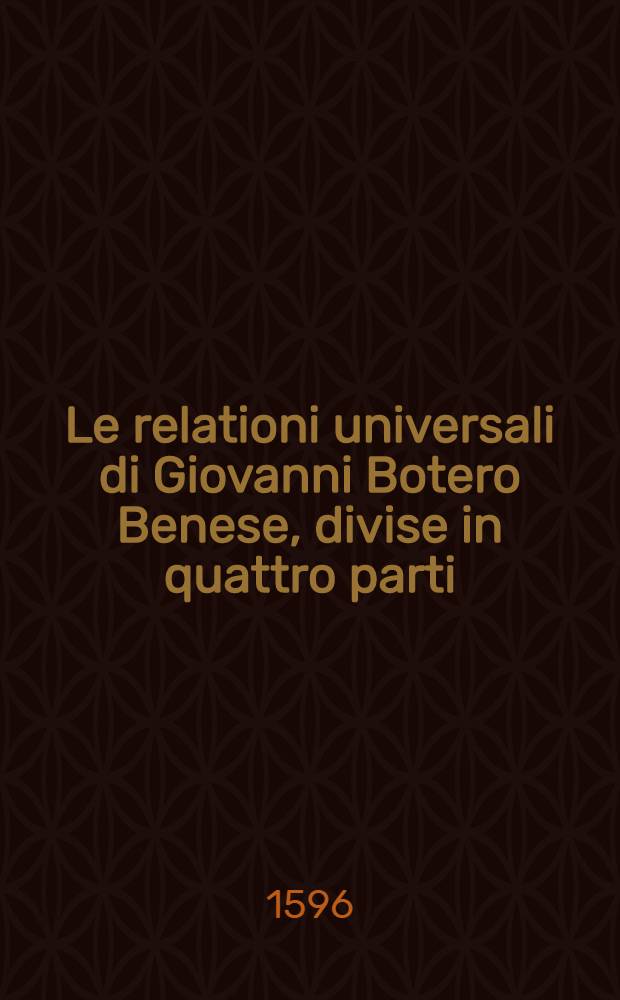 Le relationi universali di Giovanni Botero Benese, divise in quattro parti : Con le figure in rame & due copiosissime tavole. Pt. 2 : Nella quale si tratta de'maggiori prencipi, che siano al mondo & delle cagioni della grandezza & ricchezza de'loro Stati