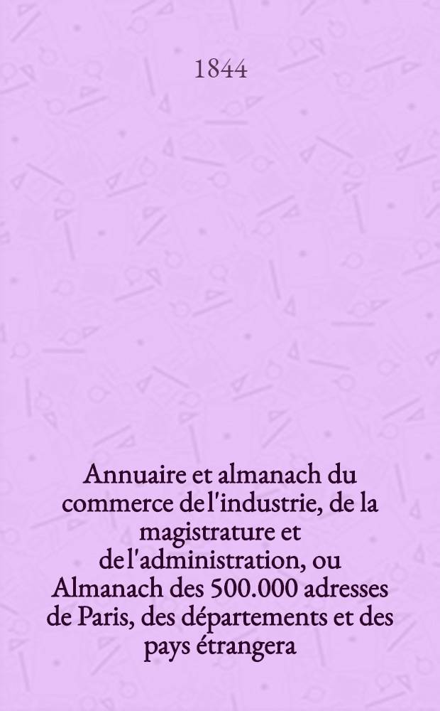 Annuaire et almanach du commerce de l'industrie, de la magistrature et de l'administration, ou Almanach des 500.000 adresses de Paris, des départements et des pays étrangera ... 1844. Année 47