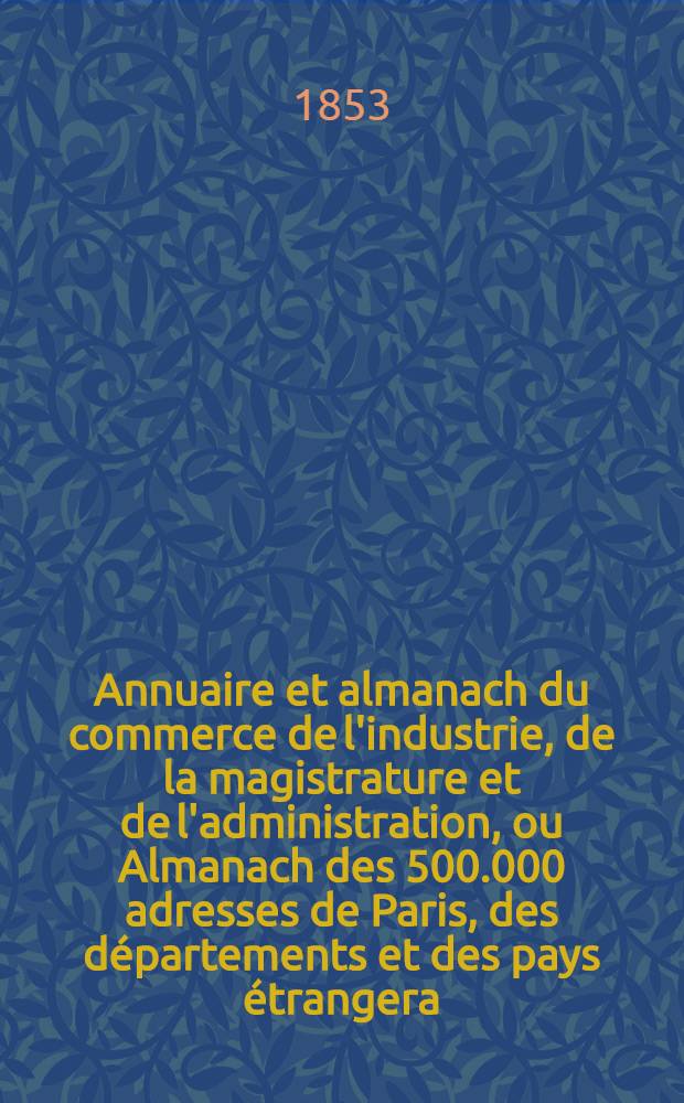 Annuaire et almanach du commerce de l'industrie, de la magistrature et de l'administration, ou Almanach des 500.000 adresses de Paris, des départements et des pays étrangera ... 1853. Année 56
