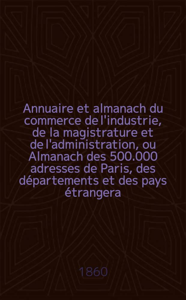 Annuaire et almanach du commerce de l'industrie, de la magistrature et de l'administration, ou Almanach des 500.000 adresses de Paris, des départements et des pays étrangera ... 1860. Année 63
