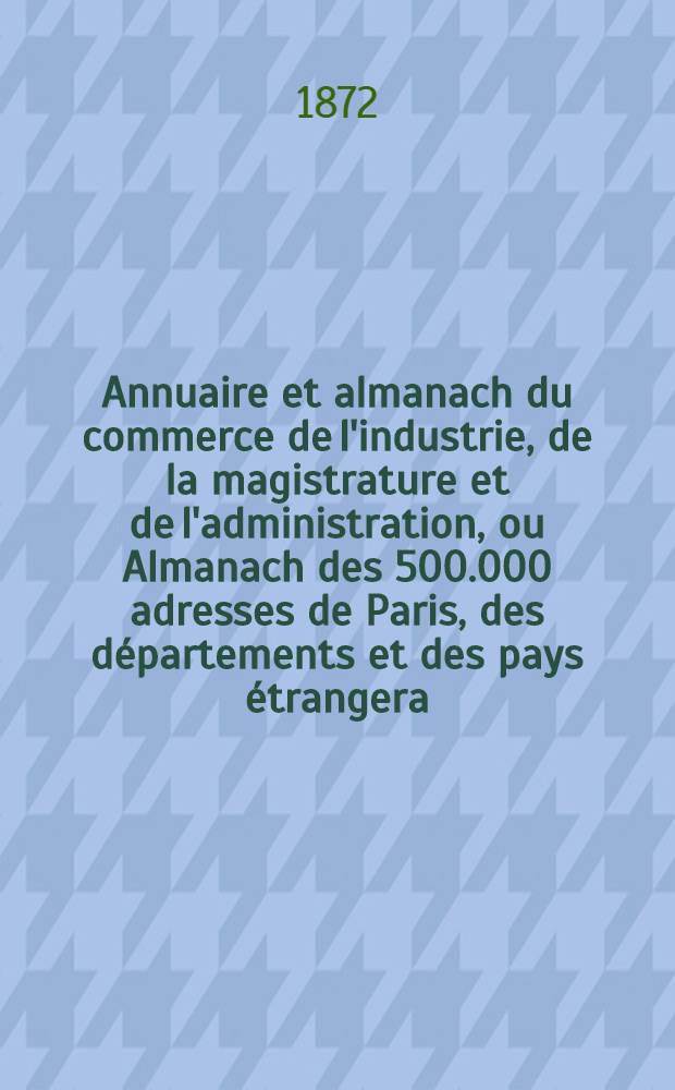 Annuaire et almanach du commerce de l'industrie, de la magistrature et de l'administration, ou Almanach des 500.000 adresses de Paris, des départements et des pays étrangera ... 1871/1872. Année 74 et 75