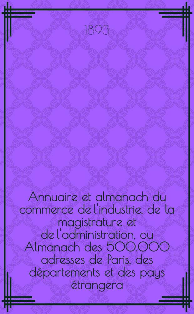 Annuaire et almanach du commerce de l'industrie, de la magistrature et de l'administration, ou Almanach des 500.000 adresses de Paris, des départements et des pays étrangera ... 1893. Année 96