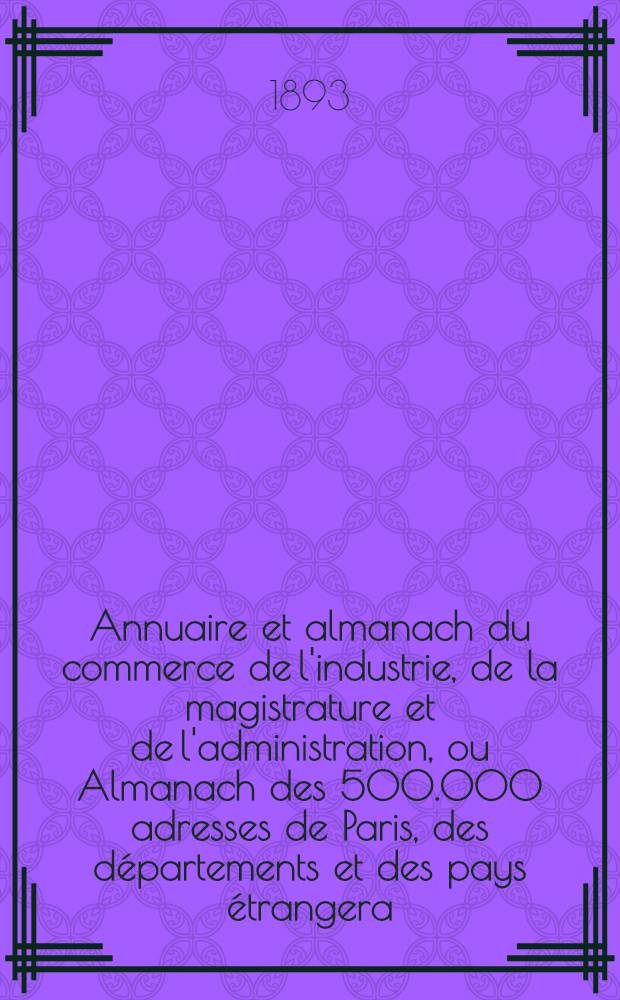 Annuaire et almanach du commerce de l'industrie, de la magistrature et de l'administration, ou Almanach des 500.000 adresses de Paris, des départements et des pays étrangera ... 1893. Année 96