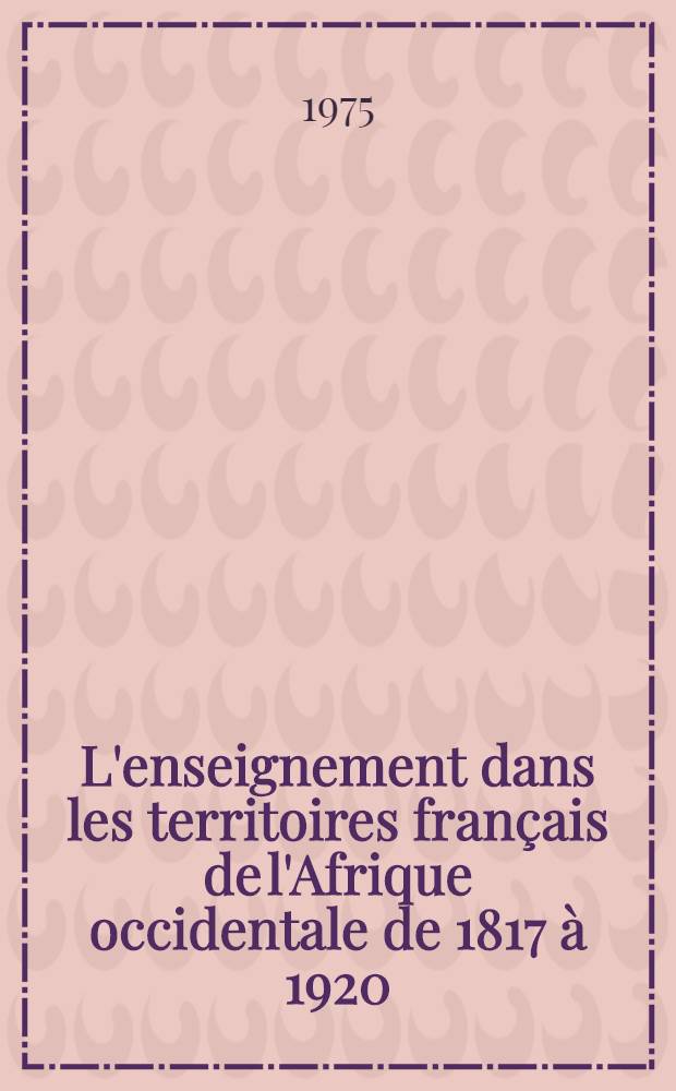 L'enseignement dans les territoires français de l'Afrique occidentale de 1817 à 1920 : Mission civilisatrice ou formation d'une élite? Thèse prés. devant l'Univ. de Paris I. T. 2