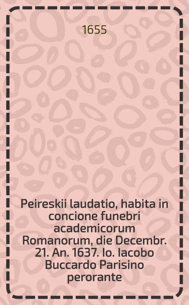 Peireskii laudatio, habita in concione funebri academicorum Romanorum, die Decembr. 21. An. 1637. Io. Iacobo Buccardo Parisino perorante