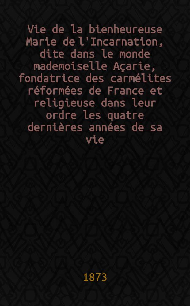 Vie de la bienheureuse Marie de l'Incarnation, dite dans le monde mademoiselle Açarie, fondatrice des carmélites réformées de France et religieuse dans leur ordre les quatre dernières années de sa vie