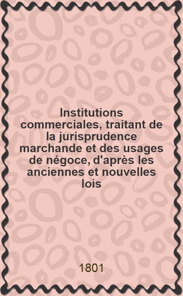 Institutions commerciales, traitant de la jurisprudence marchande et des usages de négoce, d'après les anciennes et nouvelles lois