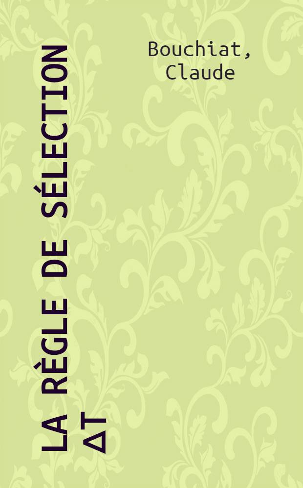 La règle de sélection ΔT = 0 dans les transitions de Fermi et la théorie de l'interaction vectorielle en radioactivité β: 1-re thèse; Propositions données par la Faculté: 2-e thèse: Thèses présentées à ... l'Univ. de Paris / par Claude Bouchiat