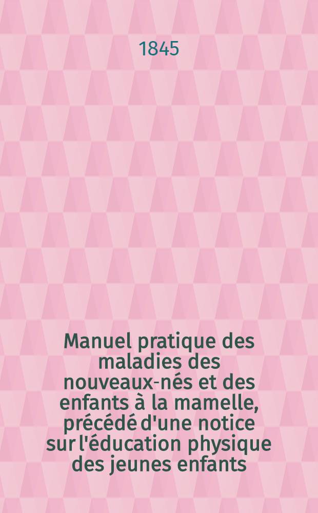 Manuel pratique des maladies des nouveaux-n&eacute;s et des enfants &agrave; la mamelle, pr&eacute;c&eacute;d&eacute; d'une notice sur l'&eacute;ducation physique des jeunes enfants