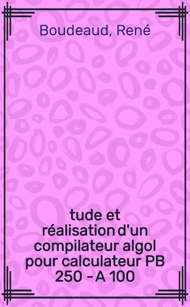 Étude et réalisation d'un compilateur algol pour calculateur PB 250 - A 100 : 1-re thèse prés. ... à la Fac. des sciences de l'Univ. de Clermont-Ferrand