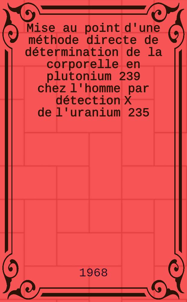 Mise au point d'une méthode directe de détermination de la corporelle en plutonium 239 chez l'homme par détection X de l'uranium 235 : 1-re thèse présentée ... à la Faculté des sciences de l'Univ. de Paris, Centre d'Orsay