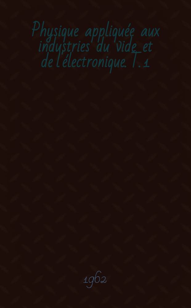 Physique appliquée aux industries du vide et de l'électronique. T. 1 : Technique du vide ; L'électron libre ; L'électron producteur de lumière