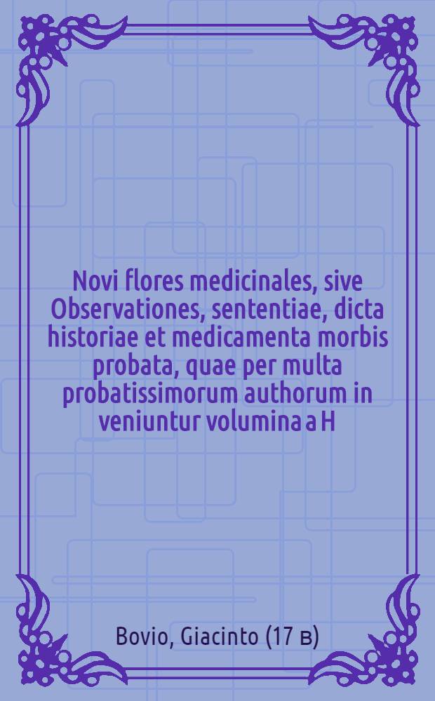 [Novi flores medicinales, sive Observationes, sententiae, dicta historiae et medicamenta morbis probata, quae per multa probatissimorum authorum in veniuntur volumina a H. Bovio ... collecta