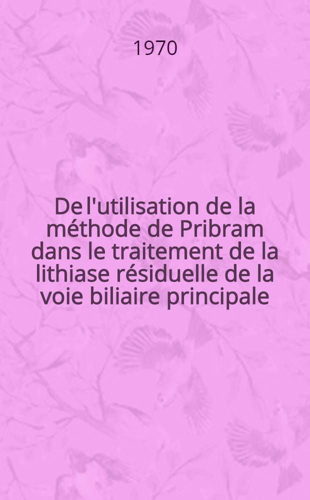 De l'utilisation de la méthode de Pribram dans le traitement de la lithiase résiduelle de la voie biliaire principale : À propos de 15 observations : Thèse ..