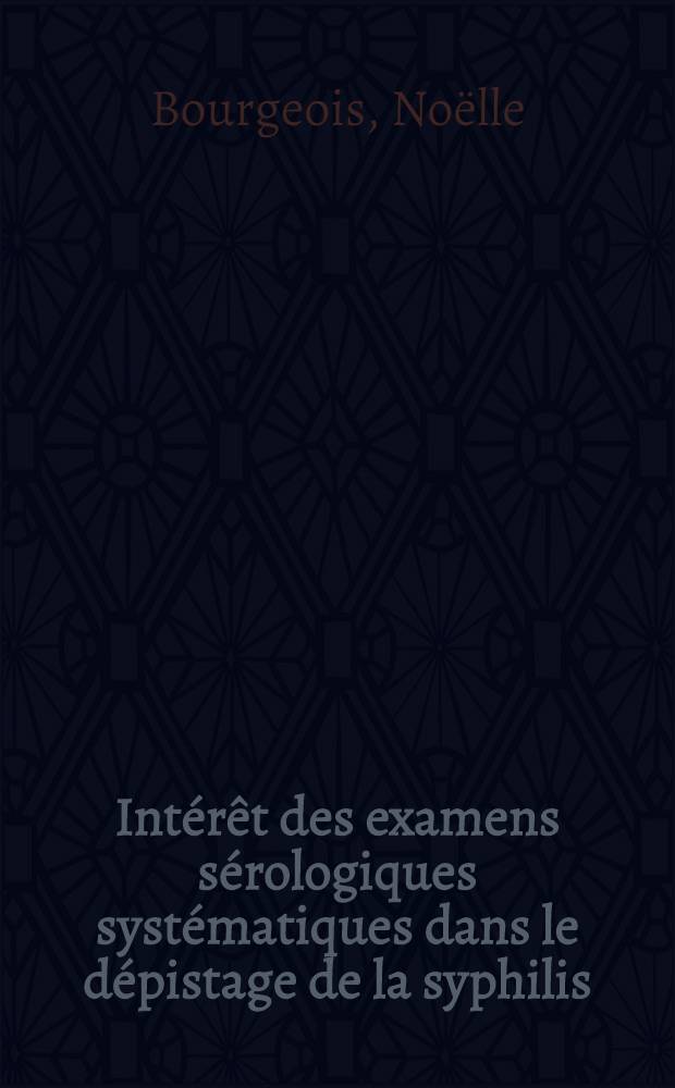 Intérêt des examens sérologiques systématiques dans le dépistage de la syphilis; Thèse ... / par Noëlle Bourgeois ..