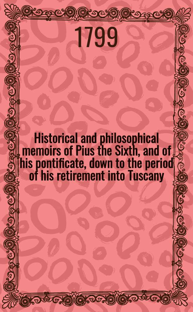 Historical and philosophical memoirs of Pius the Sixth, and of his pontificate, down to the period of his retirement into Tuscany : Containing curious and interesting particulars, derived from the most authentic sources of information, concerning his private life, his disputes with the different powers of Europe, the causes which led to the subversion of the papal throne- and the Roman revolution : Transl. from the French : Vol. 1-2