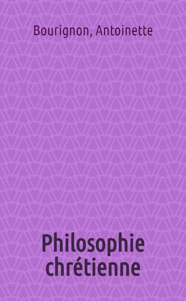 Philosophie chr&eacute;tienne : &Eacute;tude sur Antoinette Bourignon, la proph&eacute;tesse des derniers temps ... : Extraits des &oelig;uvres de m-lle Antoinette Bourignon