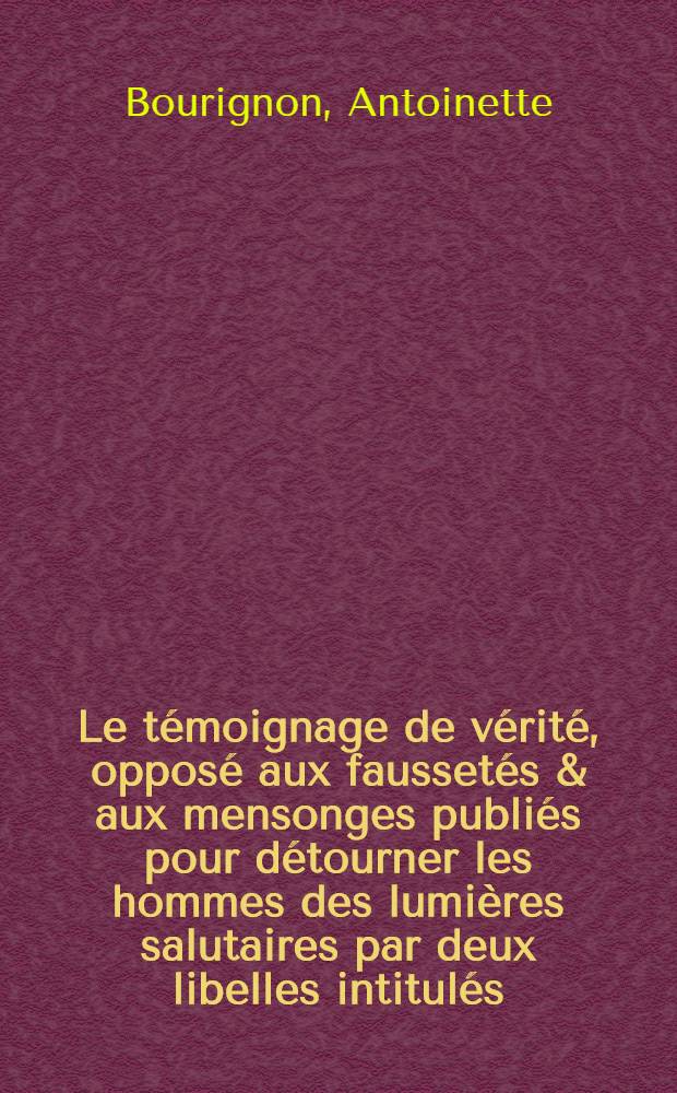 Le témoignage de vérité, opposé aux faussetés & aux mensonges publiés pour détourner les hommes des lumières salutaires par deux libelles intitulés, Vray pourtrait d'Anthoinette Bourignon, imprimés à Altena proche de Hambourg sous le nom de Jean Berkendal ... : A quoi ladite dem-lle Anthoinette Bourignon répond icy par de vivantes & solides vérités ... : L'ony a joint aussi les témoignages qu'ungrand nombre de personnes dignes de foy ont rendu à la dite demoiselle ..