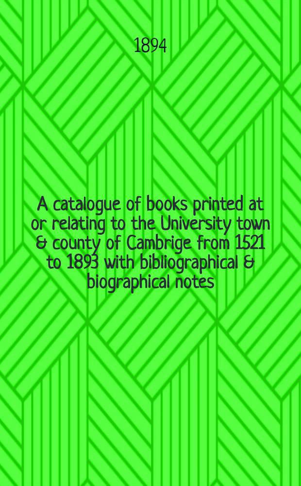 A catalogue of books printed at or relating to the University town & county of Cambrige from 1521 to 1893 with bibliographical & biographical notes