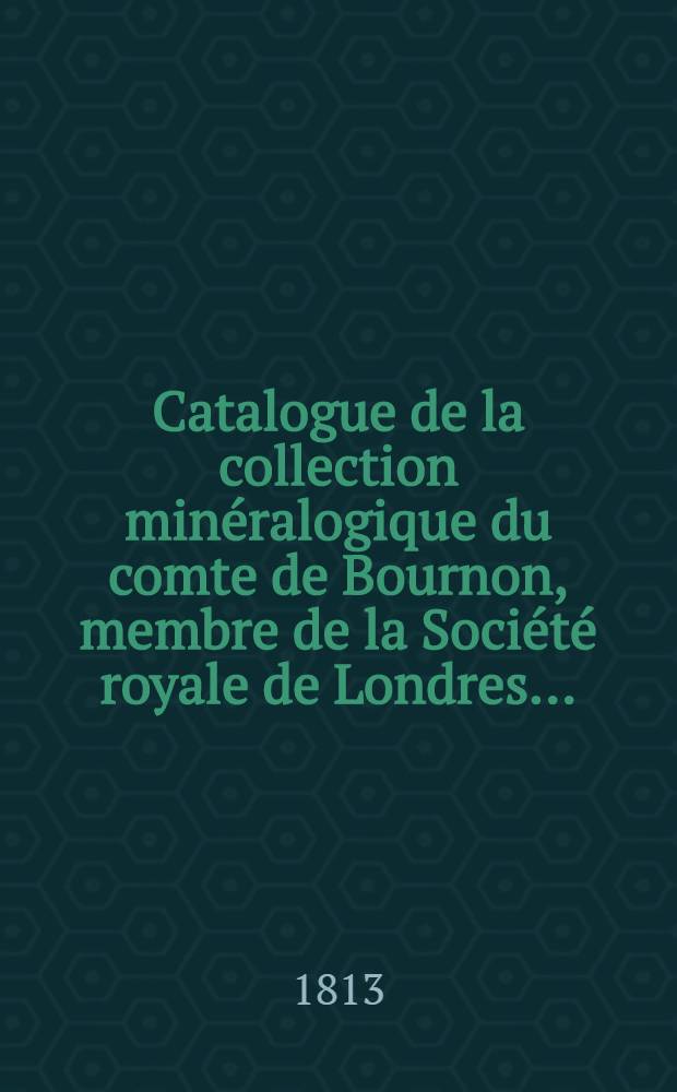 Catalogue de la collection minéralogique du comte de Bournon, membre de la Société royale de Londres ... : Fait par lui-même, et dans lequel sont placés plusieurs observations et faits intéressants qui jusqu'ici n'avoient pas été décrits etc. ainsi qu'une réponse au mémoire de M. l'abbé Haüy, concernant la simplicité des lois auxquelles est soumise la structure des cristaux etc. : Avec I vol. de planches