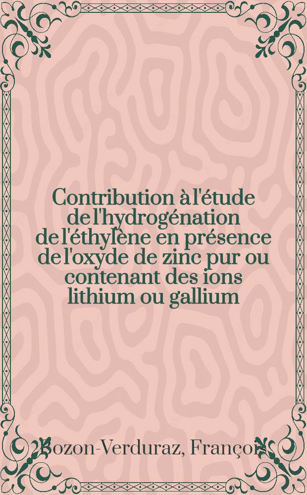 Contribution &agrave; l'&eacute;tude de l'hydrog&eacute;nation de l'&eacute;thyl&egrave;ne en pr&eacute;sence de l'oxyde de zinc pur ou contenant des ions lithium ou gallium: 1-re th&egrave;se; Propositions donn&eacute;es par la Facult&eacute;: 2-e th&egrave;se: Th&egrave;ses pr&eacute;sent&eacute;es &agrave; la Facult&eacute; des sciences de l'Univ. de Lyon / par Fran&ccedil;ois Bozon-Verduraz