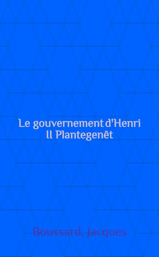 Le gouvernement d'Henri II Plantegenêt : Thèse pour le doctorat ès-lettres, présentée à ... l'Univ. de Paris