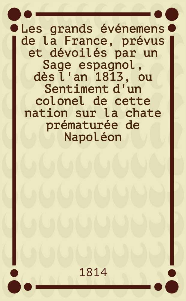 Les grands événemens de la France, prévus et dévoilés par un Sage espagnol, dès l'an 1813, ou Sentiment d'un colonel de cette nation sur la chate prématurée de Napoléon ...
