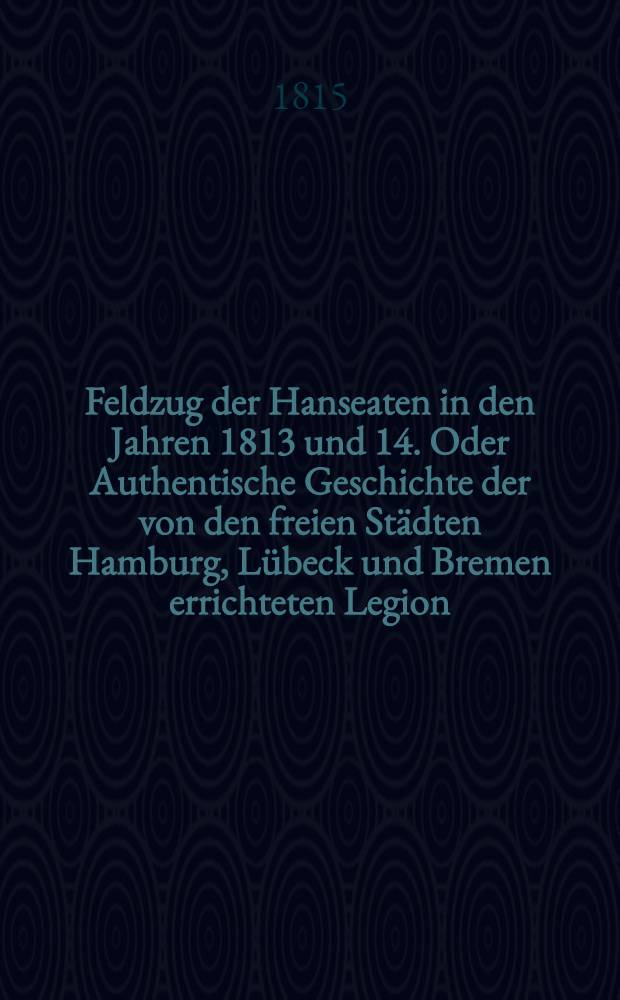 Feldzug der Hanseaten in den Jahren 1813 und 14. Oder Authentische Geschichte der von den freien Städten Hamburg, Lübeck und Bremen errichteten Legion : Von einem Augenzeugen