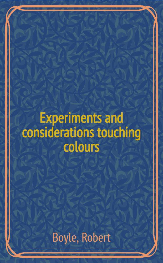 Experiments and considerations touching colours : First occasionally written, among some other essays, to a friend; and now suffer'd to come abroad as the beginning of an experimental history of colours