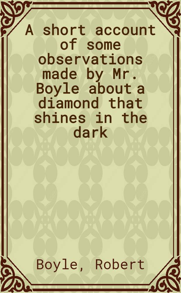 A short account of some observations made by Mr. Boyle about a diamond that shines in the dark : First enclosed in a letter written to a friend, and now together with it annexed to the foregoing treatise, upon the score of the affinity betwixt light and colours